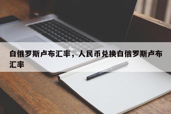 白俄罗斯卢布汇率，人民币兑换白俄罗斯卢布汇率