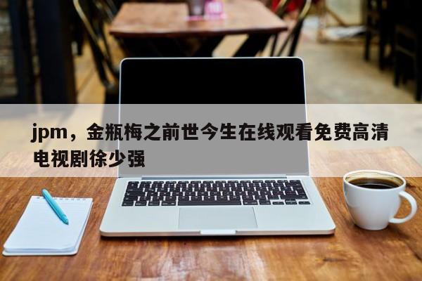 jpm，金瓶梅之前世今生在线观看免费高清电视剧徐少强