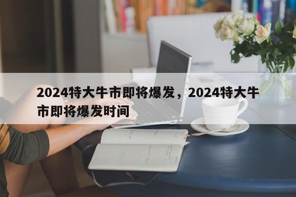 2024特大牛市即将爆发，2024特大牛市即将爆发时间