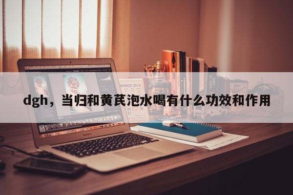 dgh，当归和黄芪泡水喝有什么功效和作用