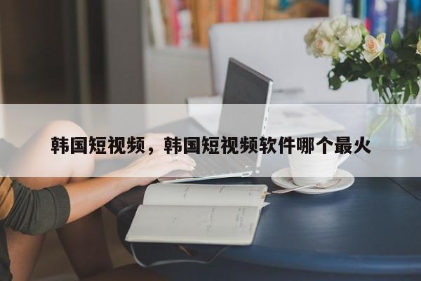 韩国短视频，韩国短视频软件哪个最火