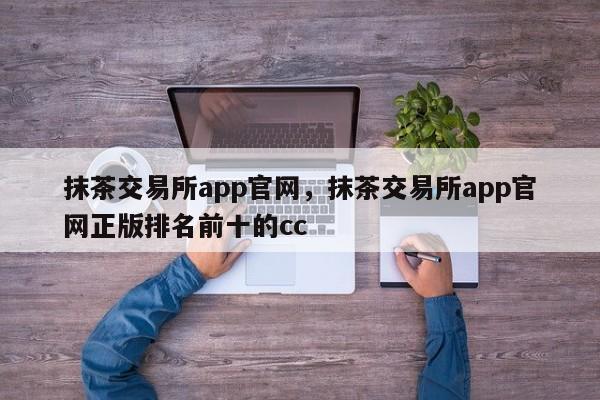 抹茶交易所app官网，抹茶交易所app官网正版排名前十的cc