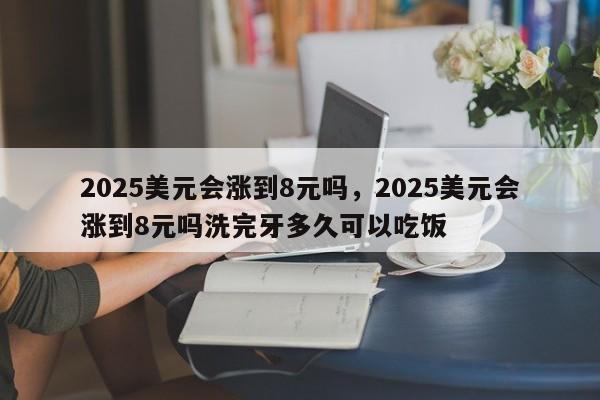 2025美元会涨到8元吗，2025美元会涨到8元吗洗完牙多久可以吃饭