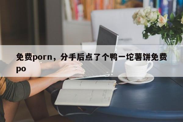免费porn，分手后点了个鸭一坨薯饼免费po