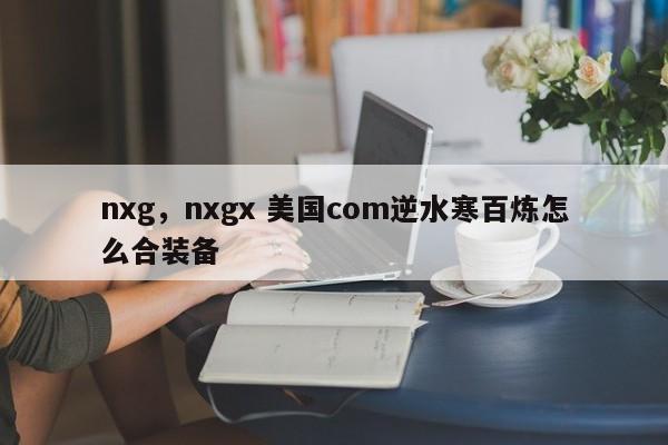 nxg，nxgx 美国com逆水寒百炼怎么合装备