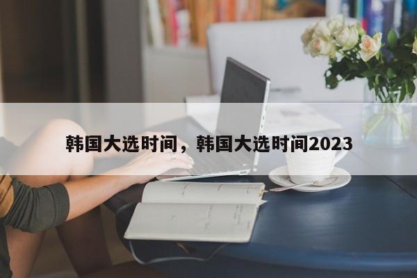韩国大选时间，韩国大选时间2023